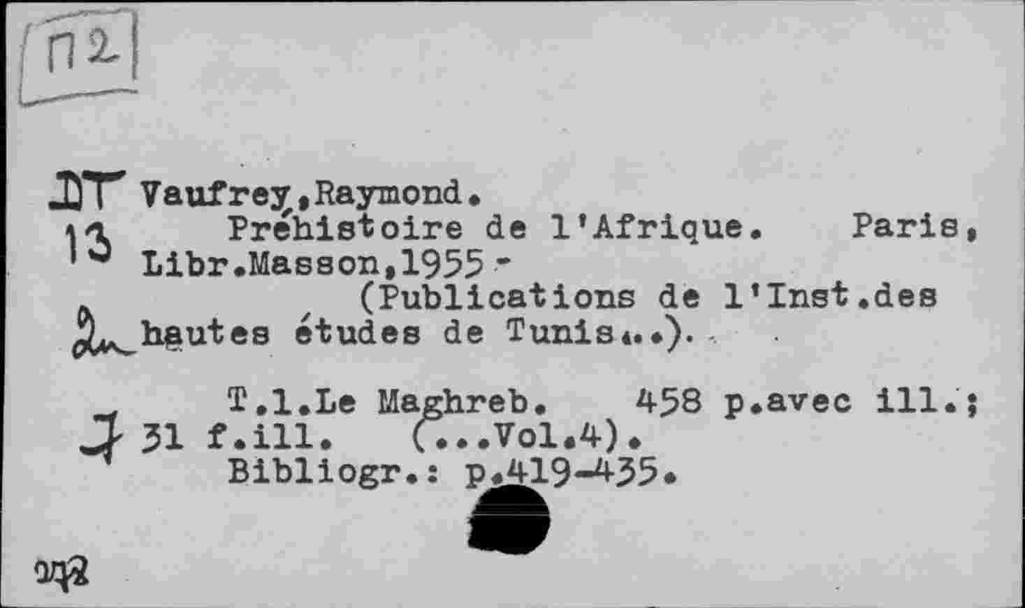 ﻿І п 2-1
Paris
ДГГ Vaufrejr, Raymond. ahl Préhistoire de l’Afrique Libr.Masson,1955 ’ (Publications de 1’Inst.des haut es etudes de Tunis *.•). -
w T.l.Le Maghreb, 458 p.avec ill.
JJ 51 f.ill. (...Vol.4).
Bibliogr..- p.419-435.
